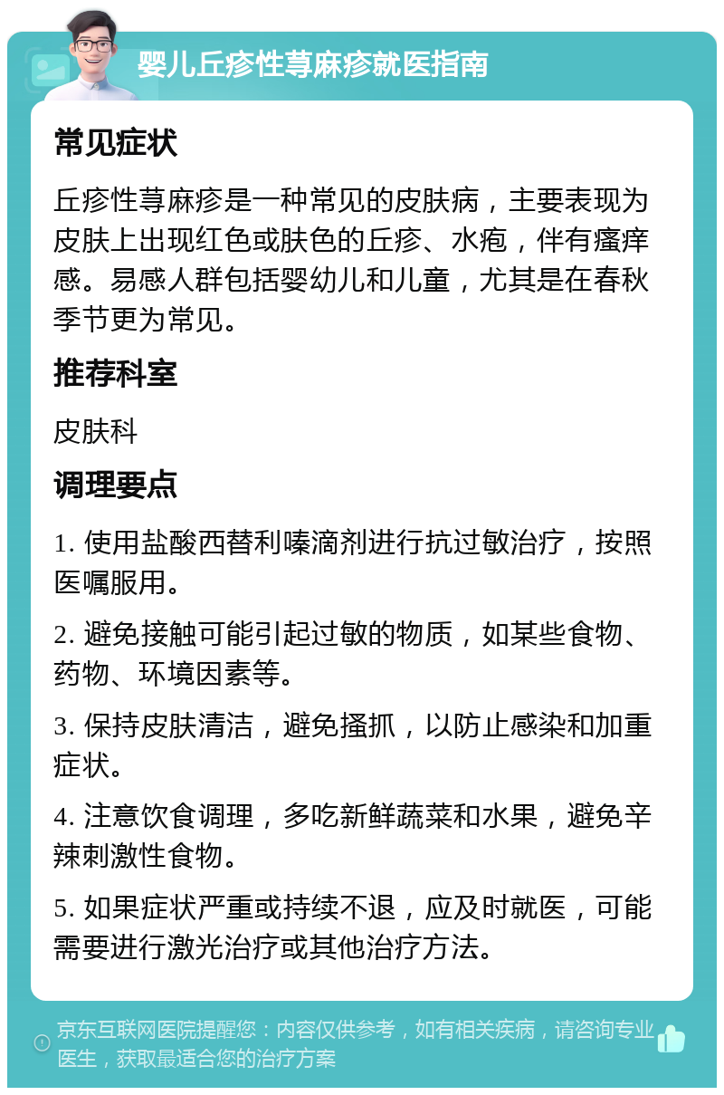 婴儿丘疹性荨麻疹就医指南 常见症状 丘疹性荨麻疹是一种常见的皮肤病，主要表现为皮肤上出现红色或肤色的丘疹、水疱，伴有瘙痒感。易感人群包括婴幼儿和儿童，尤其是在春秋季节更为常见。 推荐科室 皮肤科 调理要点 1. 使用盐酸西替利嗪滴剂进行抗过敏治疗，按照医嘱服用。 2. 避免接触可能引起过敏的物质，如某些食物、药物、环境因素等。 3. 保持皮肤清洁，避免搔抓，以防止感染和加重症状。 4. 注意饮食调理，多吃新鲜蔬菜和水果，避免辛辣刺激性食物。 5. 如果症状严重或持续不退，应及时就医，可能需要进行激光治疗或其他治疗方法。