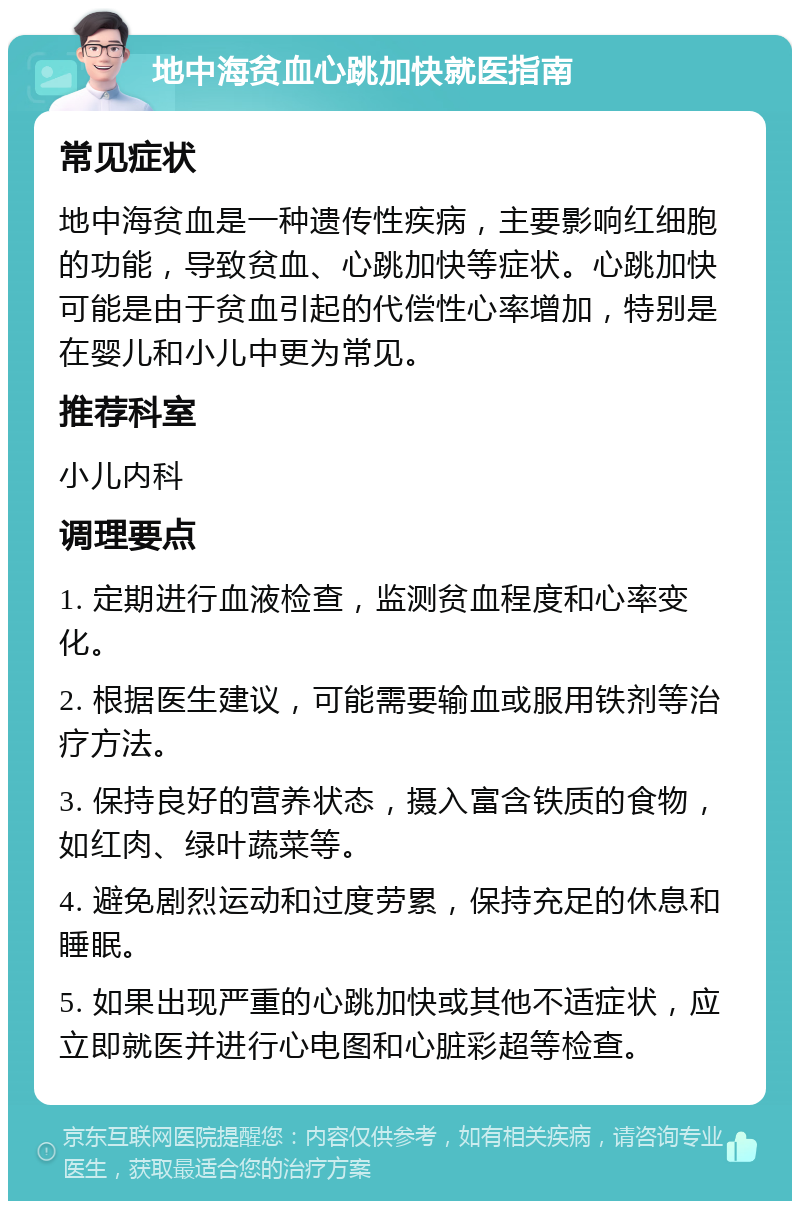 地中海贫血心跳加快就医指南 常见症状 地中海贫血是一种遗传性疾病，主要影响红细胞的功能，导致贫血、心跳加快等症状。心跳加快可能是由于贫血引起的代偿性心率增加，特别是在婴儿和小儿中更为常见。 推荐科室 小儿内科 调理要点 1. 定期进行血液检查，监测贫血程度和心率变化。 2. 根据医生建议，可能需要输血或服用铁剂等治疗方法。 3. 保持良好的营养状态，摄入富含铁质的食物，如红肉、绿叶蔬菜等。 4. 避免剧烈运动和过度劳累，保持充足的休息和睡眠。 5. 如果出现严重的心跳加快或其他不适症状，应立即就医并进行心电图和心脏彩超等检查。