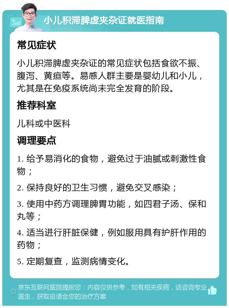 小儿积滞脾虚夹杂证就医指南 常见症状 小儿积滞脾虚夹杂证的常见症状包括食欲不振、腹泻、黄疸等。易感人群主要是婴幼儿和小儿，尤其是在免疫系统尚未完全发育的阶段。 推荐科室 儿科或中医科 调理要点 1. 给予易消化的食物，避免过于油腻或刺激性食物； 2. 保持良好的卫生习惯，避免交叉感染； 3. 使用中药方调理脾胃功能，如四君子汤、保和丸等； 4. 适当进行肝脏保健，例如服用具有护肝作用的药物； 5. 定期复查，监测病情变化。