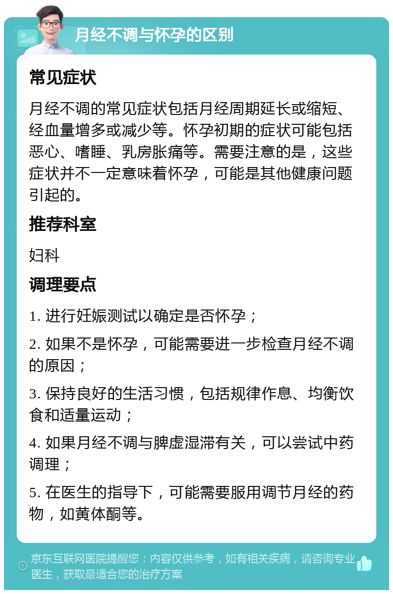 月经不调与怀孕的区别 常见症状 月经不调的常见症状包括月经周期延长或缩短、经血量增多或减少等。怀孕初期的症状可能包括恶心、嗜睡、乳房胀痛等。需要注意的是，这些症状并不一定意味着怀孕，可能是其他健康问题引起的。 推荐科室 妇科 调理要点 1. 进行妊娠测试以确定是否怀孕； 2. 如果不是怀孕，可能需要进一步检查月经不调的原因； 3. 保持良好的生活习惯，包括规律作息、均衡饮食和适量运动； 4. 如果月经不调与脾虚湿滞有关，可以尝试中药调理； 5. 在医生的指导下，可能需要服用调节月经的药物，如黄体酮等。