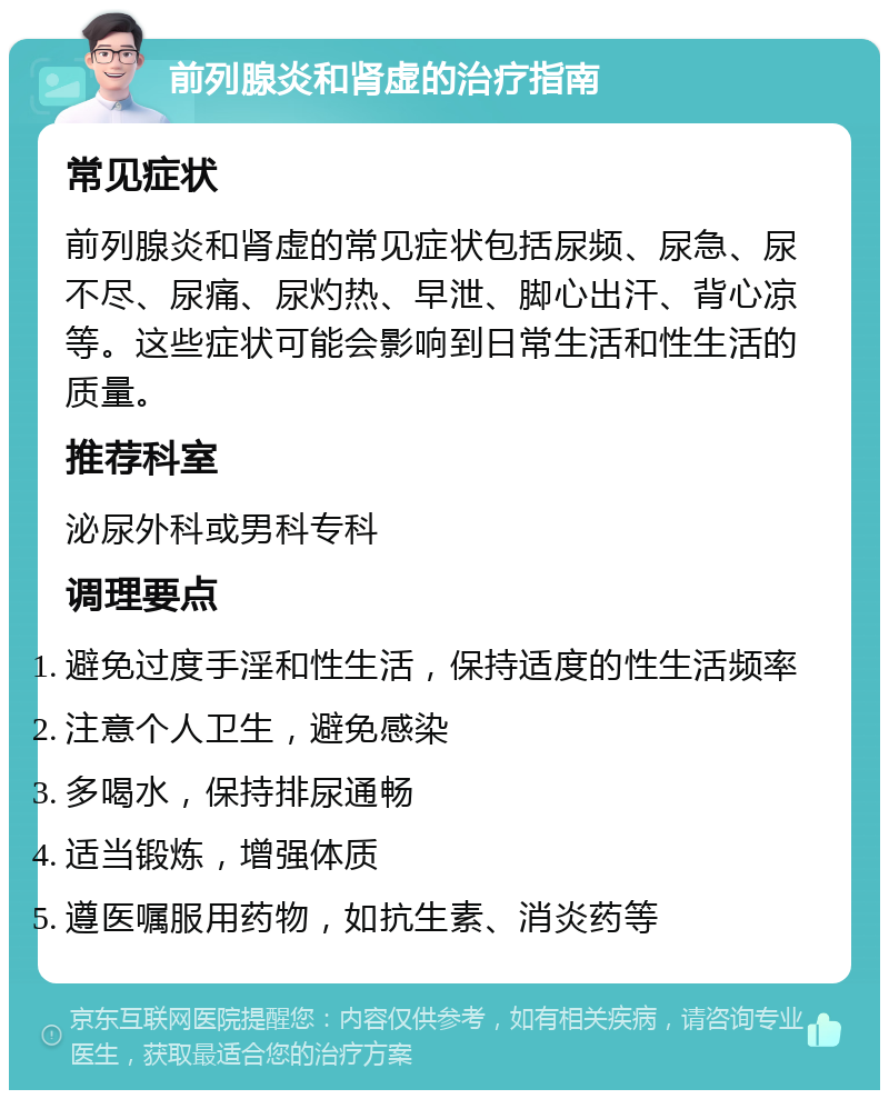 前列腺炎和肾虚的治疗指南 常见症状 前列腺炎和肾虚的常见症状包括尿频、尿急、尿不尽、尿痛、尿灼热、早泄、脚心出汗、背心凉等。这些症状可能会影响到日常生活和性生活的质量。 推荐科室 泌尿外科或男科专科 调理要点 避免过度手淫和性生活，保持适度的性生活频率 注意个人卫生，避免感染 多喝水，保持排尿通畅 适当锻炼，增强体质 遵医嘱服用药物，如抗生素、消炎药等