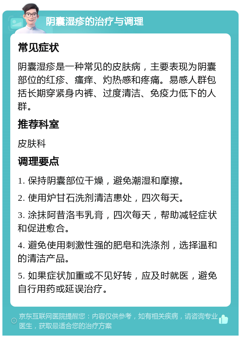 阴囊湿疹的治疗与调理 常见症状 阴囊湿疹是一种常见的皮肤病，主要表现为阴囊部位的红疹、瘙痒、灼热感和疼痛。易感人群包括长期穿紧身内裤、过度清洁、免疫力低下的人群。 推荐科室 皮肤科 调理要点 1. 保持阴囊部位干燥，避免潮湿和摩擦。 2. 使用炉甘石洗剂清洁患处，四次每天。 3. 涂抹阿昔洛韦乳膏，四次每天，帮助减轻症状和促进愈合。 4. 避免使用刺激性强的肥皂和洗涤剂，选择温和的清洁产品。 5. 如果症状加重或不见好转，应及时就医，避免自行用药或延误治疗。