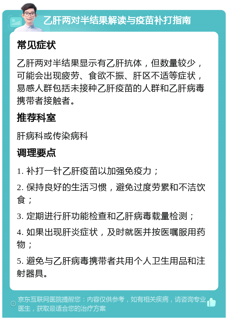 乙肝两对半结果解读与疫苗补打指南 常见症状 乙肝两对半结果显示有乙肝抗体，但数量较少，可能会出现疲劳、食欲不振、肝区不适等症状，易感人群包括未接种乙肝疫苗的人群和乙肝病毒携带者接触者。 推荐科室 肝病科或传染病科 调理要点 1. 补打一针乙肝疫苗以加强免疫力； 2. 保持良好的生活习惯，避免过度劳累和不洁饮食； 3. 定期进行肝功能检查和乙肝病毒载量检测； 4. 如果出现肝炎症状，及时就医并按医嘱服用药物； 5. 避免与乙肝病毒携带者共用个人卫生用品和注射器具。