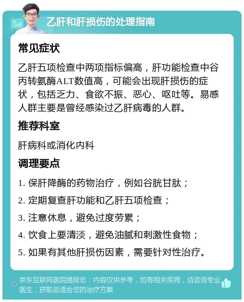 乙肝和肝损伤的处理指南 常见症状 乙肝五项检查中两项指标偏高，肝功能检查中谷丙转氨酶ALT数值高，可能会出现肝损伤的症状，包括乏力、食欲不振、恶心、呕吐等。易感人群主要是曾经感染过乙肝病毒的人群。 推荐科室 肝病科或消化内科 调理要点 1. 保肝降酶的药物治疗，例如谷胱甘肽； 2. 定期复查肝功能和乙肝五项检查； 3. 注意休息，避免过度劳累； 4. 饮食上要清淡，避免油腻和刺激性食物； 5. 如果有其他肝损伤因素，需要针对性治疗。