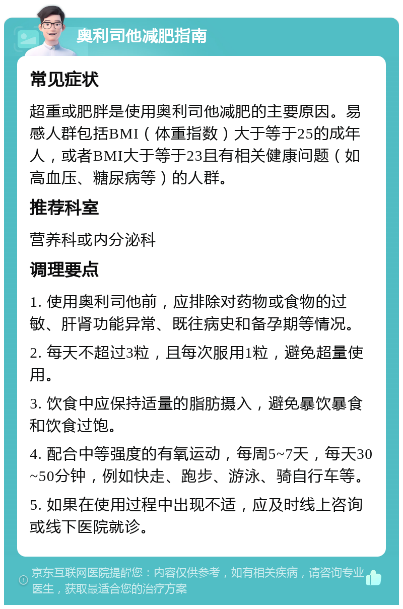 奥利司他减肥指南 常见症状 超重或肥胖是使用奥利司他减肥的主要原因。易感人群包括BMI（体重指数）大于等于25的成年人，或者BMI大于等于23且有相关健康问题（如高血压、糖尿病等）的人群。 推荐科室 营养科或内分泌科 调理要点 1. 使用奥利司他前，应排除对药物或食物的过敏、肝肾功能异常、既往病史和备孕期等情况。 2. 每天不超过3粒，且每次服用1粒，避免超量使用。 3. 饮食中应保持适量的脂肪摄入，避免暴饮暴食和饮食过饱。 4. 配合中等强度的有氧运动，每周5~7天，每天30~50分钟，例如快走、跑步、游泳、骑自行车等。 5. 如果在使用过程中出现不适，应及时线上咨询或线下医院就诊。