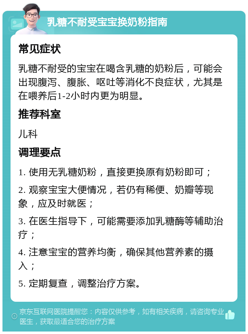 乳糖不耐受宝宝换奶粉指南 常见症状 乳糖不耐受的宝宝在喝含乳糖的奶粉后，可能会出现腹泻、腹胀、呕吐等消化不良症状，尤其是在喂养后1-2小时内更为明显。 推荐科室 儿科 调理要点 1. 使用无乳糖奶粉，直接更换原有奶粉即可； 2. 观察宝宝大便情况，若仍有稀便、奶瓣等现象，应及时就医； 3. 在医生指导下，可能需要添加乳糖酶等辅助治疗； 4. 注意宝宝的营养均衡，确保其他营养素的摄入； 5. 定期复查，调整治疗方案。