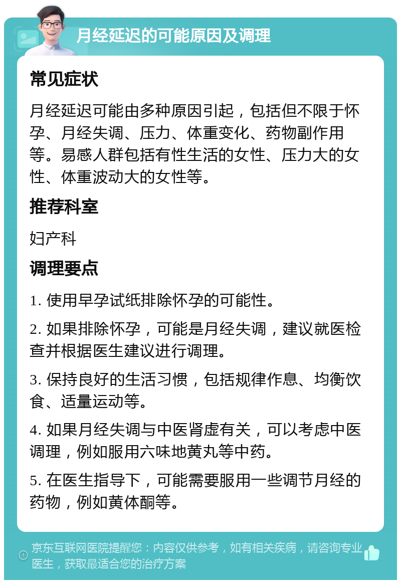 月经延迟的可能原因及调理 常见症状 月经延迟可能由多种原因引起，包括但不限于怀孕、月经失调、压力、体重变化、药物副作用等。易感人群包括有性生活的女性、压力大的女性、体重波动大的女性等。 推荐科室 妇产科 调理要点 1. 使用早孕试纸排除怀孕的可能性。 2. 如果排除怀孕，可能是月经失调，建议就医检查并根据医生建议进行调理。 3. 保持良好的生活习惯，包括规律作息、均衡饮食、适量运动等。 4. 如果月经失调与中医肾虚有关，可以考虑中医调理，例如服用六味地黄丸等中药。 5. 在医生指导下，可能需要服用一些调节月经的药物，例如黄体酮等。