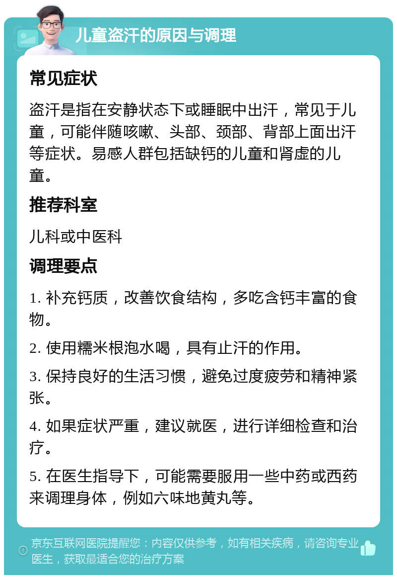 儿童盗汗的原因与调理 常见症状 盗汗是指在安静状态下或睡眠中出汗，常见于儿童，可能伴随咳嗽、头部、颈部、背部上面出汗等症状。易感人群包括缺钙的儿童和肾虚的儿童。 推荐科室 儿科或中医科 调理要点 1. 补充钙质，改善饮食结构，多吃含钙丰富的食物。 2. 使用糯米根泡水喝，具有止汗的作用。 3. 保持良好的生活习惯，避免过度疲劳和精神紧张。 4. 如果症状严重，建议就医，进行详细检查和治疗。 5. 在医生指导下，可能需要服用一些中药或西药来调理身体，例如六味地黄丸等。