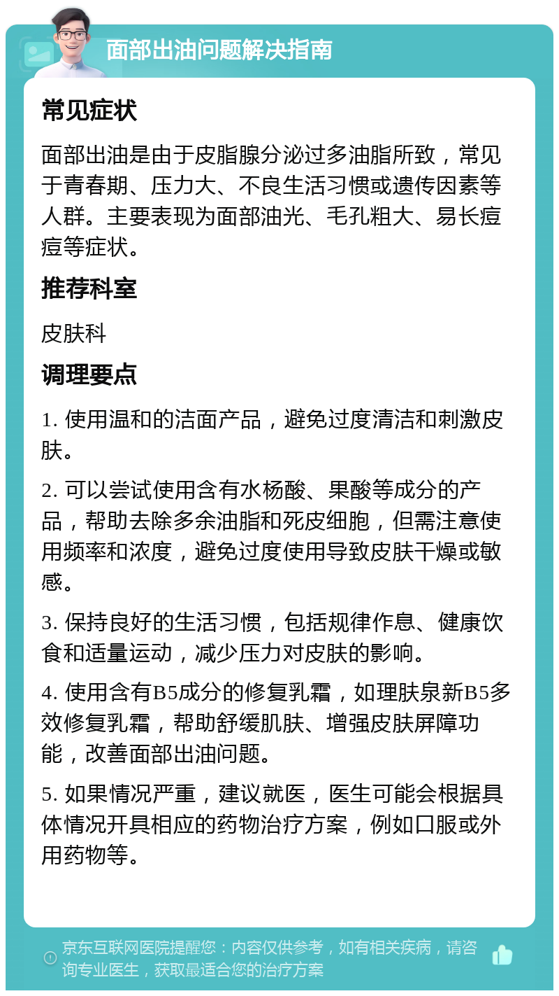 面部出油问题解决指南 常见症状 面部出油是由于皮脂腺分泌过多油脂所致，常见于青春期、压力大、不良生活习惯或遗传因素等人群。主要表现为面部油光、毛孔粗大、易长痘痘等症状。 推荐科室 皮肤科 调理要点 1. 使用温和的洁面产品，避免过度清洁和刺激皮肤。 2. 可以尝试使用含有水杨酸、果酸等成分的产品，帮助去除多余油脂和死皮细胞，但需注意使用频率和浓度，避免过度使用导致皮肤干燥或敏感。 3. 保持良好的生活习惯，包括规律作息、健康饮食和适量运动，减少压力对皮肤的影响。 4. 使用含有B5成分的修复乳霜，如理肤泉新B5多效修复乳霜，帮助舒缓肌肤、增强皮肤屏障功能，改善面部出油问题。 5. 如果情况严重，建议就医，医生可能会根据具体情况开具相应的药物治疗方案，例如口服或外用药物等。