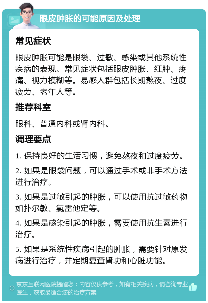 眼皮肿胀的可能原因及处理 常见症状 眼皮肿胀可能是眼袋、过敏、感染或其他系统性疾病的表现。常见症状包括眼皮肿胀、红肿、疼痛、视力模糊等。易感人群包括长期熬夜、过度疲劳、老年人等。 推荐科室 眼科、普通内科或肾内科。 调理要点 1. 保持良好的生活习惯，避免熬夜和过度疲劳。 2. 如果是眼袋问题，可以通过手术或非手术方法进行治疗。 3. 如果是过敏引起的肿胀，可以使用抗过敏药物如扑尔敏、氯雷他定等。 4. 如果是感染引起的肿胀，需要使用抗生素进行治疗。 5. 如果是系统性疾病引起的肿胀，需要针对原发病进行治疗，并定期复查肾功和心脏功能。