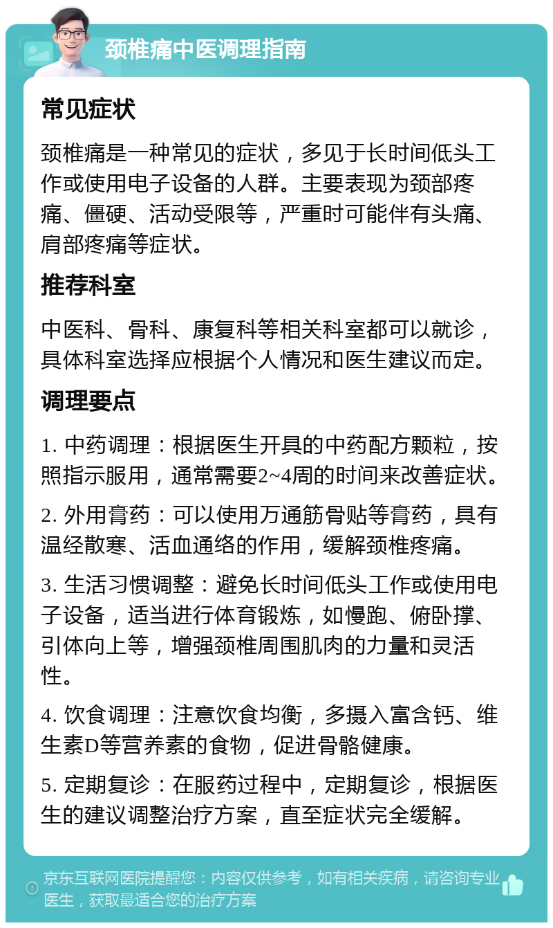 颈椎痛中医调理指南 常见症状 颈椎痛是一种常见的症状，多见于长时间低头工作或使用电子设备的人群。主要表现为颈部疼痛、僵硬、活动受限等，严重时可能伴有头痛、肩部疼痛等症状。 推荐科室 中医科、骨科、康复科等相关科室都可以就诊，具体科室选择应根据个人情况和医生建议而定。 调理要点 1. 中药调理：根据医生开具的中药配方颗粒，按照指示服用，通常需要2~4周的时间来改善症状。 2. 外用膏药：可以使用万通筋骨贴等膏药，具有温经散寒、活血通络的作用，缓解颈椎疼痛。 3. 生活习惯调整：避免长时间低头工作或使用电子设备，适当进行体育锻炼，如慢跑、俯卧撑、引体向上等，增强颈椎周围肌肉的力量和灵活性。 4. 饮食调理：注意饮食均衡，多摄入富含钙、维生素D等营养素的食物，促进骨骼健康。 5. 定期复诊：在服药过程中，定期复诊，根据医生的建议调整治疗方案，直至症状完全缓解。