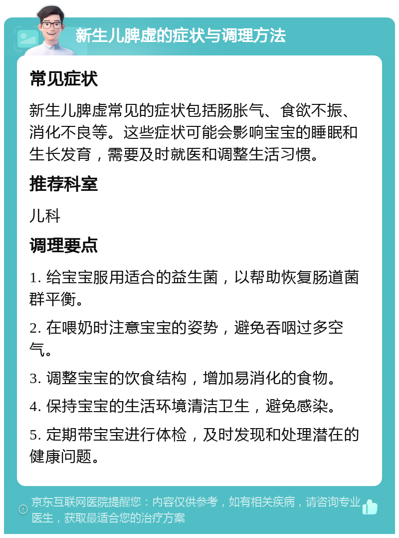 新生儿脾虚的症状与调理方法 常见症状 新生儿脾虚常见的症状包括肠胀气、食欲不振、消化不良等。这些症状可能会影响宝宝的睡眠和生长发育，需要及时就医和调整生活习惯。 推荐科室 儿科 调理要点 1. 给宝宝服用适合的益生菌，以帮助恢复肠道菌群平衡。 2. 在喂奶时注意宝宝的姿势，避免吞咽过多空气。 3. 调整宝宝的饮食结构，增加易消化的食物。 4. 保持宝宝的生活环境清洁卫生，避免感染。 5. 定期带宝宝进行体检，及时发现和处理潜在的健康问题。