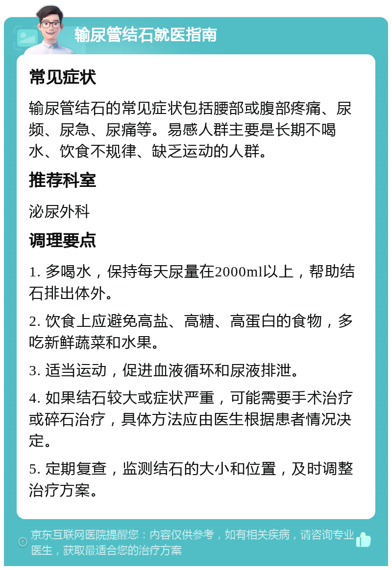 输尿管结石就医指南 常见症状 输尿管结石的常见症状包括腰部或腹部疼痛、尿频、尿急、尿痛等。易感人群主要是长期不喝水、饮食不规律、缺乏运动的人群。 推荐科室 泌尿外科 调理要点 1. 多喝水，保持每天尿量在2000ml以上，帮助结石排出体外。 2. 饮食上应避免高盐、高糖、高蛋白的食物，多吃新鲜蔬菜和水果。 3. 适当运动，促进血液循环和尿液排泄。 4. 如果结石较大或症状严重，可能需要手术治疗或碎石治疗，具体方法应由医生根据患者情况决定。 5. 定期复查，监测结石的大小和位置，及时调整治疗方案。