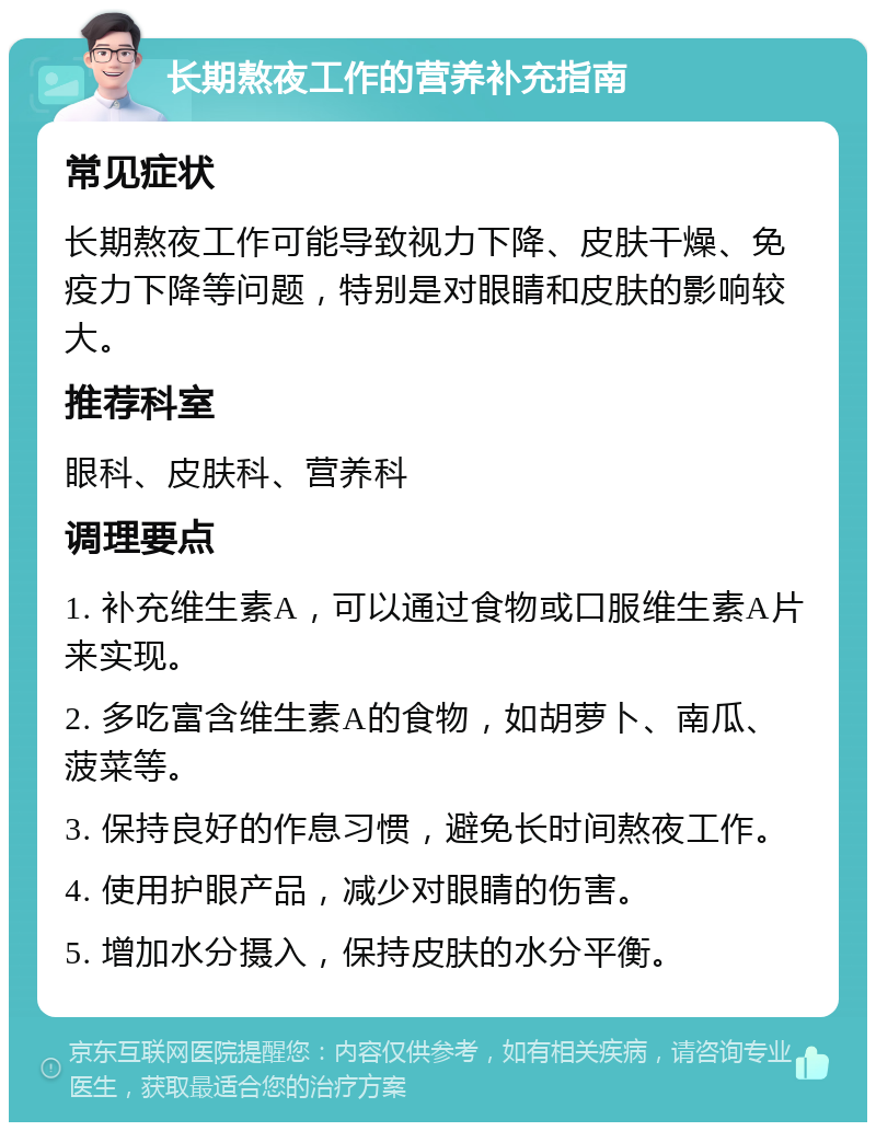 长期熬夜工作的营养补充指南 常见症状 长期熬夜工作可能导致视力下降、皮肤干燥、免疫力下降等问题，特别是对眼睛和皮肤的影响较大。 推荐科室 眼科、皮肤科、营养科 调理要点 1. 补充维生素A，可以通过食物或口服维生素A片来实现。 2. 多吃富含维生素A的食物，如胡萝卜、南瓜、菠菜等。 3. 保持良好的作息习惯，避免长时间熬夜工作。 4. 使用护眼产品，减少对眼睛的伤害。 5. 增加水分摄入，保持皮肤的水分平衡。