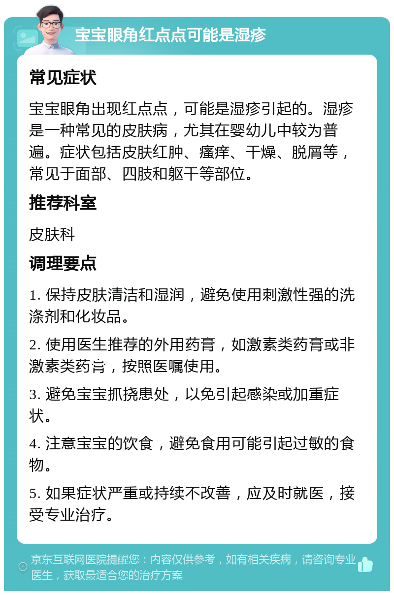 宝宝眼角红点点可能是湿疹 常见症状 宝宝眼角出现红点点，可能是湿疹引起的。湿疹是一种常见的皮肤病，尤其在婴幼儿中较为普遍。症状包括皮肤红肿、瘙痒、干燥、脱屑等，常见于面部、四肢和躯干等部位。 推荐科室 皮肤科 调理要点 1. 保持皮肤清洁和湿润，避免使用刺激性强的洗涤剂和化妆品。 2. 使用医生推荐的外用药膏，如激素类药膏或非激素类药膏，按照医嘱使用。 3. 避免宝宝抓挠患处，以免引起感染或加重症状。 4. 注意宝宝的饮食，避免食用可能引起过敏的食物。 5. 如果症状严重或持续不改善，应及时就医，接受专业治疗。