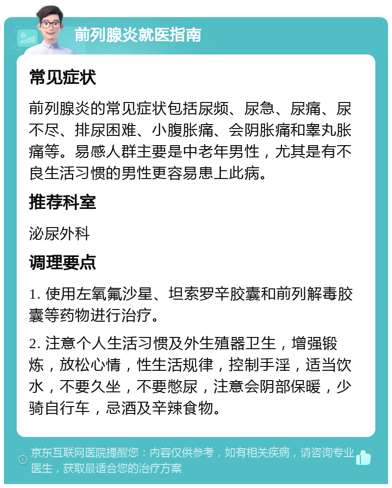 前列腺炎就医指南 常见症状 前列腺炎的常见症状包括尿频、尿急、尿痛、尿不尽、排尿困难、小腹胀痛、会阴胀痛和睾丸胀痛等。易感人群主要是中老年男性，尤其是有不良生活习惯的男性更容易患上此病。 推荐科室 泌尿外科 调理要点 1. 使用左氧氟沙星、坦索罗辛胶囊和前列解毒胶囊等药物进行治疗。 2. 注意个人生活习惯及外生殖器卫生，增强锻炼，放松心情，性生活规律，控制手淫，适当饮水，不要久坐，不要憋尿，注意会阴部保暖，少骑自行车，忌酒及辛辣食物。