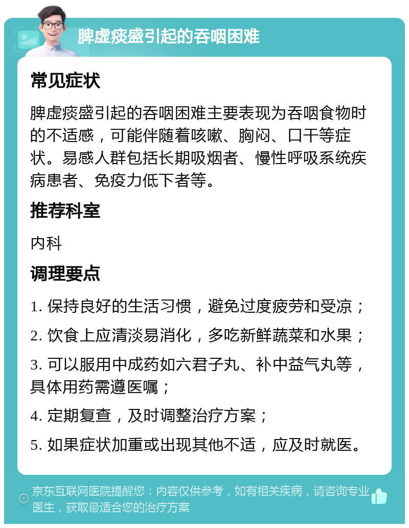 脾虚痰盛引起的吞咽困难 常见症状 脾虚痰盛引起的吞咽困难主要表现为吞咽食物时的不适感，可能伴随着咳嗽、胸闷、口干等症状。易感人群包括长期吸烟者、慢性呼吸系统疾病患者、免疫力低下者等。 推荐科室 内科 调理要点 1. 保持良好的生活习惯，避免过度疲劳和受凉； 2. 饮食上应清淡易消化，多吃新鲜蔬菜和水果； 3. 可以服用中成药如六君子丸、补中益气丸等，具体用药需遵医嘱； 4. 定期复查，及时调整治疗方案； 5. 如果症状加重或出现其他不适，应及时就医。