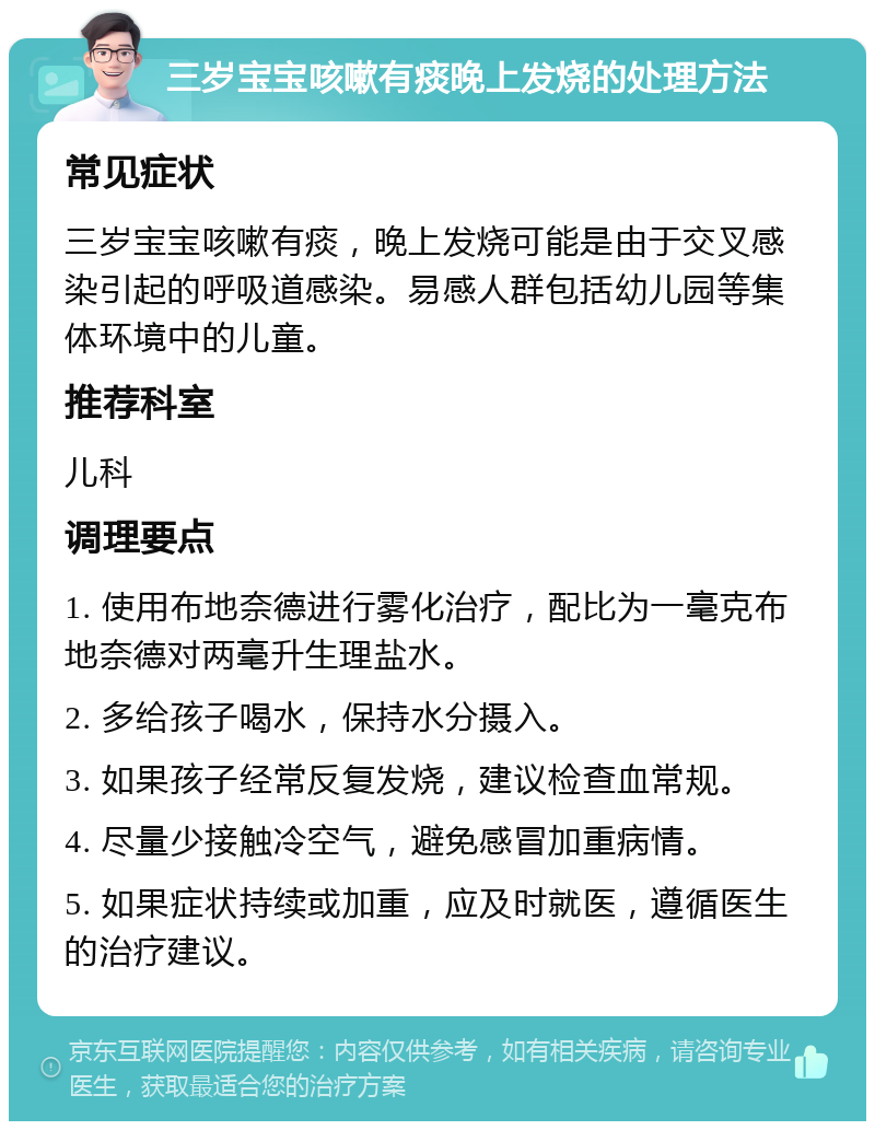 三岁宝宝咳嗽有痰晚上发烧的处理方法 常见症状 三岁宝宝咳嗽有痰，晚上发烧可能是由于交叉感染引起的呼吸道感染。易感人群包括幼儿园等集体环境中的儿童。 推荐科室 儿科 调理要点 1. 使用布地奈德进行雾化治疗，配比为一毫克布地奈德对两毫升生理盐水。 2. 多给孩子喝水，保持水分摄入。 3. 如果孩子经常反复发烧，建议检查血常规。 4. 尽量少接触冷空气，避免感冒加重病情。 5. 如果症状持续或加重，应及时就医，遵循医生的治疗建议。