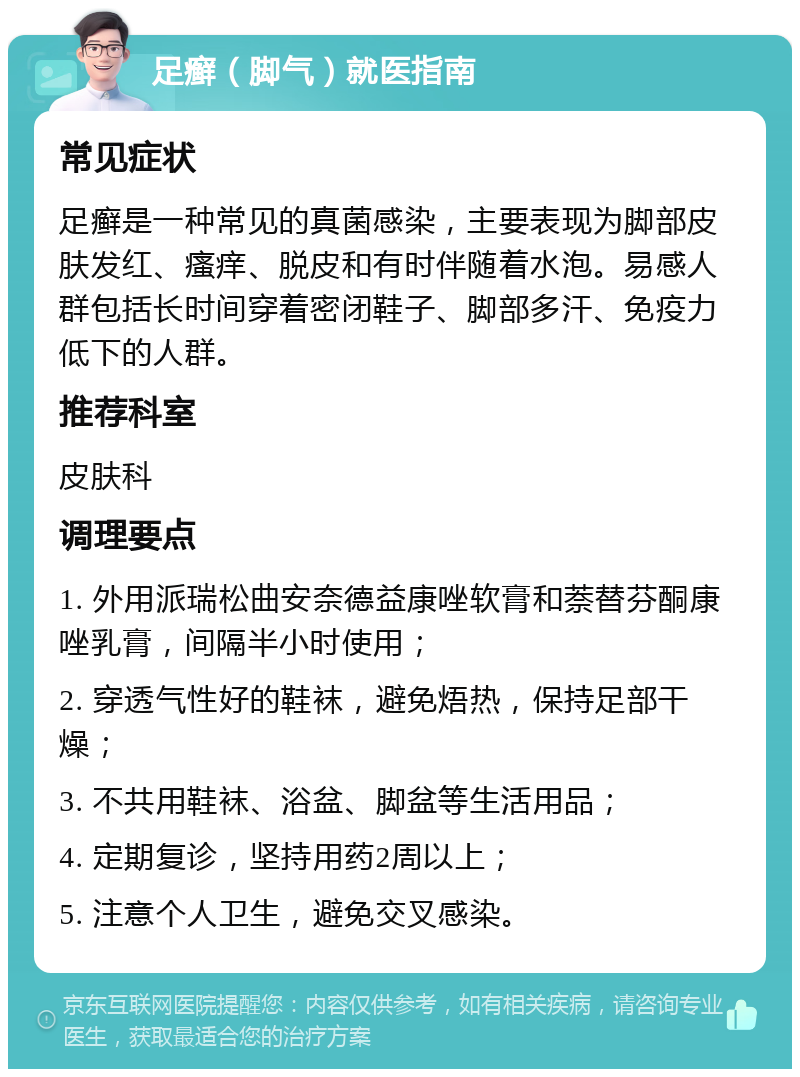 足癣（脚气）就医指南 常见症状 足癣是一种常见的真菌感染，主要表现为脚部皮肤发红、瘙痒、脱皮和有时伴随着水泡。易感人群包括长时间穿着密闭鞋子、脚部多汗、免疫力低下的人群。 推荐科室 皮肤科 调理要点 1. 外用派瑞松曲安奈德益康唑软膏和萘替芬酮康唑乳膏，间隔半小时使用； 2. 穿透气性好的鞋袜，避免焐热，保持足部干燥； 3. 不共用鞋袜、浴盆、脚盆等生活用品； 4. 定期复诊，坚持用药2周以上； 5. 注意个人卫生，避免交叉感染。