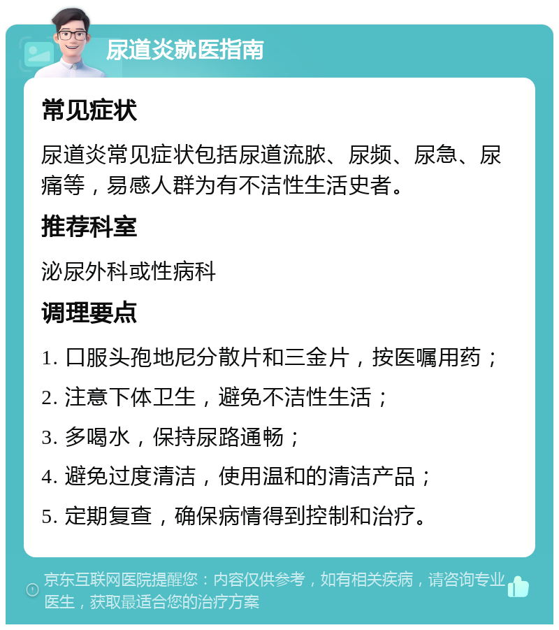 尿道炎就医指南 常见症状 尿道炎常见症状包括尿道流脓、尿频、尿急、尿痛等，易感人群为有不洁性生活史者。 推荐科室 泌尿外科或性病科 调理要点 1. 口服头孢地尼分散片和三金片，按医嘱用药； 2. 注意下体卫生，避免不洁性生活； 3. 多喝水，保持尿路通畅； 4. 避免过度清洁，使用温和的清洁产品； 5. 定期复查，确保病情得到控制和治疗。