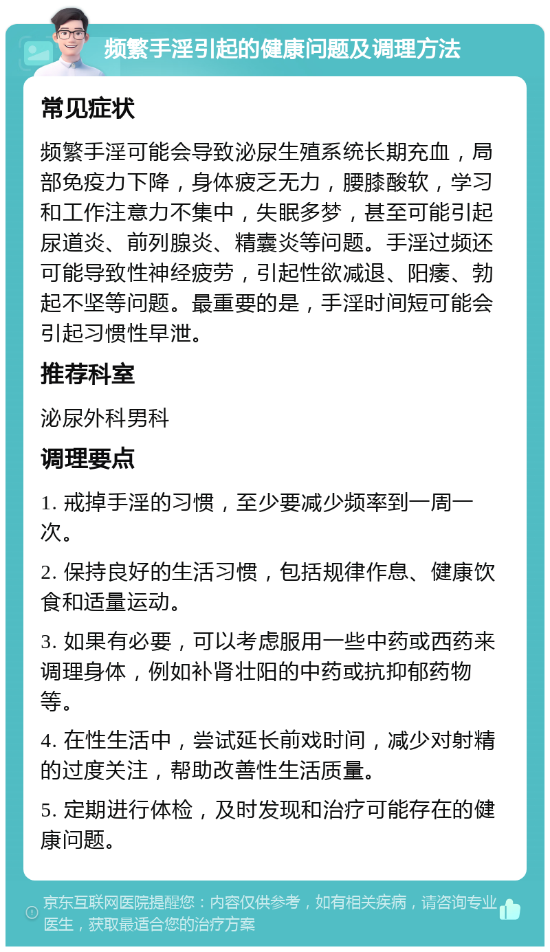 频繁手淫引起的健康问题及调理方法 常见症状 频繁手淫可能会导致泌尿生殖系统长期充血，局部免疫力下降，身体疲乏无力，腰膝酸软，学习和工作注意力不集中，失眠多梦，甚至可能引起尿道炎、前列腺炎、精囊炎等问题。手淫过频还可能导致性神经疲劳，引起性欲减退、阳痿、勃起不坚等问题。最重要的是，手淫时间短可能会引起习惯性早泄。 推荐科室 泌尿外科男科 调理要点 1. 戒掉手淫的习惯，至少要减少频率到一周一次。 2. 保持良好的生活习惯，包括规律作息、健康饮食和适量运动。 3. 如果有必要，可以考虑服用一些中药或西药来调理身体，例如补肾壮阳的中药或抗抑郁药物等。 4. 在性生活中，尝试延长前戏时间，减少对射精的过度关注，帮助改善性生活质量。 5. 定期进行体检，及时发现和治疗可能存在的健康问题。