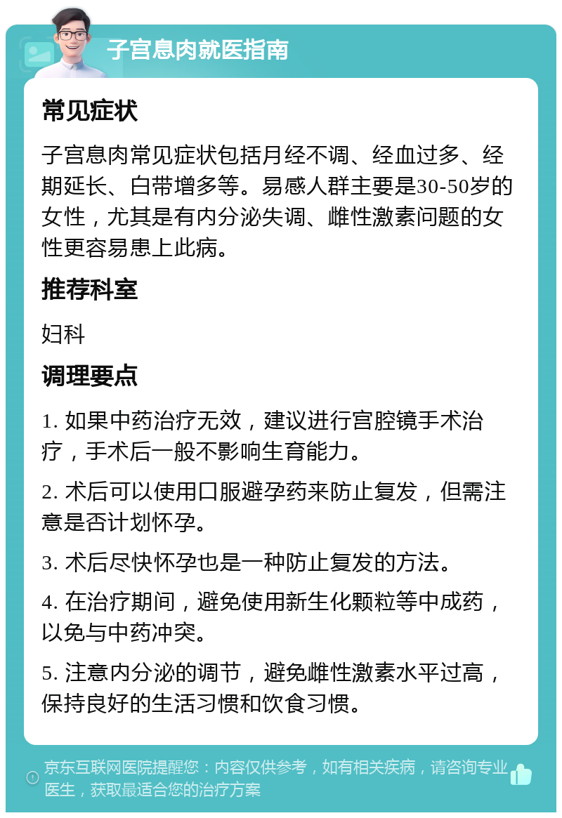 子宫息肉就医指南 常见症状 子宫息肉常见症状包括月经不调、经血过多、经期延长、白带增多等。易感人群主要是30-50岁的女性，尤其是有内分泌失调、雌性激素问题的女性更容易患上此病。 推荐科室 妇科 调理要点 1. 如果中药治疗无效，建议进行宫腔镜手术治疗，手术后一般不影响生育能力。 2. 术后可以使用口服避孕药来防止复发，但需注意是否计划怀孕。 3. 术后尽快怀孕也是一种防止复发的方法。 4. 在治疗期间，避免使用新生化颗粒等中成药，以免与中药冲突。 5. 注意内分泌的调节，避免雌性激素水平过高，保持良好的生活习惯和饮食习惯。