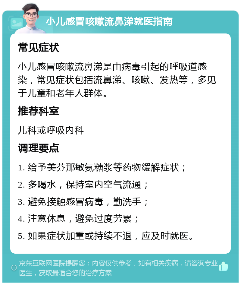 小儿感冒咳嗽流鼻涕就医指南 常见症状 小儿感冒咳嗽流鼻涕是由病毒引起的呼吸道感染，常见症状包括流鼻涕、咳嗽、发热等，多见于儿童和老年人群体。 推荐科室 儿科或呼吸内科 调理要点 1. 给予美芬那敏氨糖浆等药物缓解症状； 2. 多喝水，保持室内空气流通； 3. 避免接触感冒病毒，勤洗手； 4. 注意休息，避免过度劳累； 5. 如果症状加重或持续不退，应及时就医。