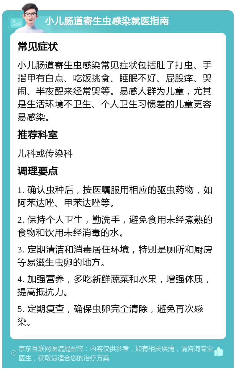 小儿肠道寄生虫感染就医指南 常见症状 小儿肠道寄生虫感染常见症状包括肚子打虫、手指甲有白点、吃饭挑食、睡眠不好、屁股痒、哭闹、半夜醒来经常哭等。易感人群为儿童，尤其是生活环境不卫生、个人卫生习惯差的儿童更容易感染。 推荐科室 儿科或传染科 调理要点 1. 确认虫种后，按医嘱服用相应的驱虫药物，如阿苯达唑、甲苯达唑等。 2. 保持个人卫生，勤洗手，避免食用未经煮熟的食物和饮用未经消毒的水。 3. 定期清洁和消毒居住环境，特别是厕所和厨房等易滋生虫卵的地方。 4. 加强营养，多吃新鲜蔬菜和水果，增强体质，提高抵抗力。 5. 定期复查，确保虫卵完全清除，避免再次感染。