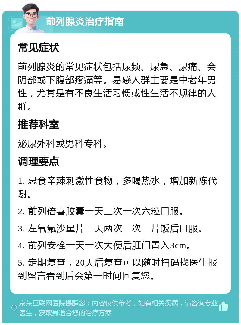 前列腺炎治疗指南 常见症状 前列腺炎的常见症状包括尿频、尿急、尿痛、会阴部或下腹部疼痛等。易感人群主要是中老年男性，尤其是有不良生活习惯或性生活不规律的人群。 推荐科室 泌尿外科或男科专科。 调理要点 1. 忌食辛辣刺激性食物，多喝热水，增加新陈代谢。 2. 前列倍喜胶囊一天三次一次六粒口服。 3. 左氧氟沙星片一天两次一次一片饭后口服。 4. 前列安栓一天一次大便后肛门置入3cm。 5. 定期复查，20天后复查可以随时扫码找医生报到留言看到后会第一时间回复您。