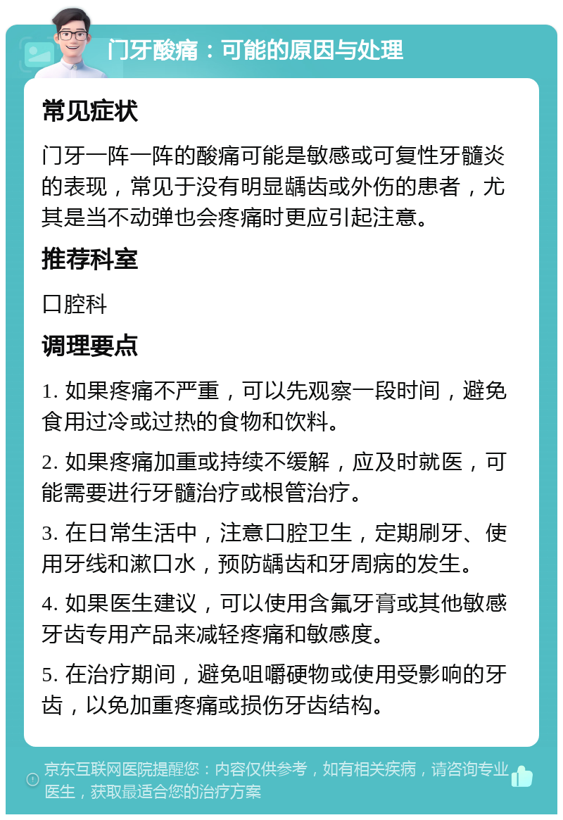 门牙酸痛：可能的原因与处理 常见症状 门牙一阵一阵的酸痛可能是敏感或可复性牙髓炎的表现，常见于没有明显龋齿或外伤的患者，尤其是当不动弹也会疼痛时更应引起注意。 推荐科室 口腔科 调理要点 1. 如果疼痛不严重，可以先观察一段时间，避免食用过冷或过热的食物和饮料。 2. 如果疼痛加重或持续不缓解，应及时就医，可能需要进行牙髓治疗或根管治疗。 3. 在日常生活中，注意口腔卫生，定期刷牙、使用牙线和漱口水，预防龋齿和牙周病的发生。 4. 如果医生建议，可以使用含氟牙膏或其他敏感牙齿专用产品来减轻疼痛和敏感度。 5. 在治疗期间，避免咀嚼硬物或使用受影响的牙齿，以免加重疼痛或损伤牙齿结构。