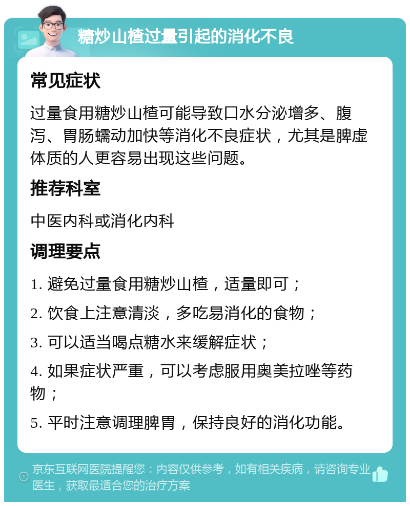 糖炒山楂过量引起的消化不良 常见症状 过量食用糖炒山楂可能导致口水分泌增多、腹泻、胃肠蠕动加快等消化不良症状，尤其是脾虚体质的人更容易出现这些问题。 推荐科室 中医内科或消化内科 调理要点 1. 避免过量食用糖炒山楂，适量即可； 2. 饮食上注意清淡，多吃易消化的食物； 3. 可以适当喝点糖水来缓解症状； 4. 如果症状严重，可以考虑服用奥美拉唑等药物； 5. 平时注意调理脾胃，保持良好的消化功能。