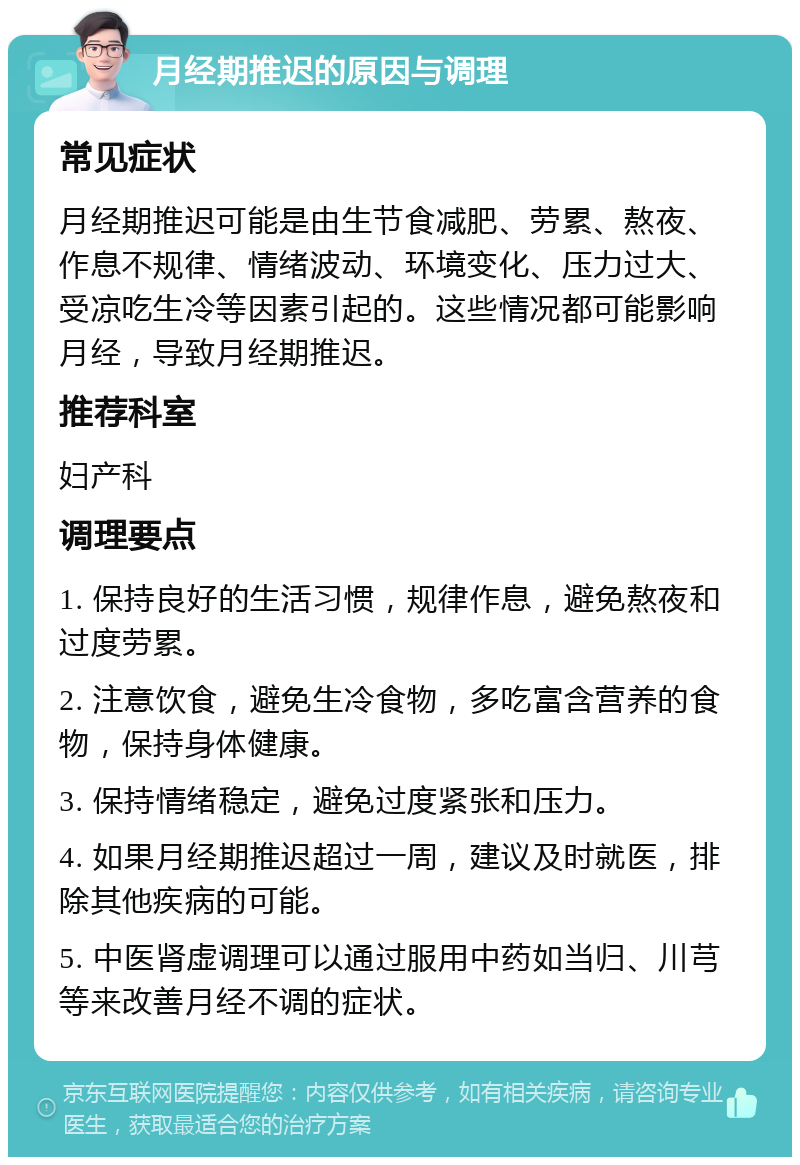 月经期推迟的原因与调理 常见症状 月经期推迟可能是由生节食减肥、劳累、熬夜、作息不规律、情绪波动、环境变化、压力过大、受凉吃生冷等因素引起的。这些情况都可能影响月经，导致月经期推迟。 推荐科室 妇产科 调理要点 1. 保持良好的生活习惯，规律作息，避免熬夜和过度劳累。 2. 注意饮食，避免生冷食物，多吃富含营养的食物，保持身体健康。 3. 保持情绪稳定，避免过度紧张和压力。 4. 如果月经期推迟超过一周，建议及时就医，排除其他疾病的可能。 5. 中医肾虚调理可以通过服用中药如当归、川芎等来改善月经不调的症状。