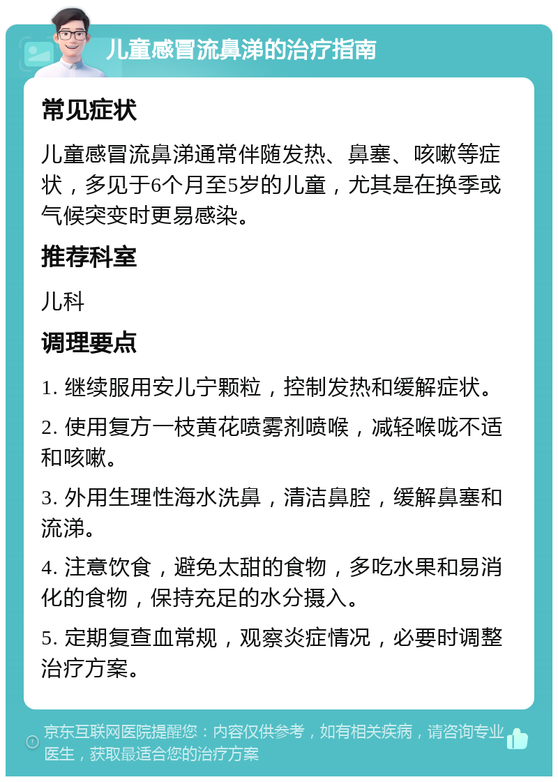 儿童感冒流鼻涕的治疗指南 常见症状 儿童感冒流鼻涕通常伴随发热、鼻塞、咳嗽等症状，多见于6个月至5岁的儿童，尤其是在换季或气候突变时更易感染。 推荐科室 儿科 调理要点 1. 继续服用安儿宁颗粒，控制发热和缓解症状。 2. 使用复方一枝黄花喷雾剂喷喉，减轻喉咙不适和咳嗽。 3. 外用生理性海水洗鼻，清洁鼻腔，缓解鼻塞和流涕。 4. 注意饮食，避免太甜的食物，多吃水果和易消化的食物，保持充足的水分摄入。 5. 定期复查血常规，观察炎症情况，必要时调整治疗方案。