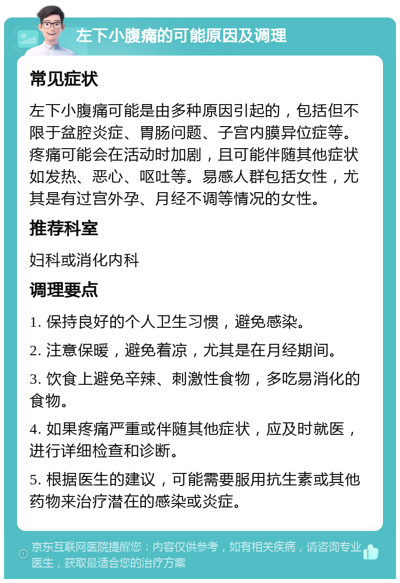 左下小腹痛的可能原因及调理 常见症状 左下小腹痛可能是由多种原因引起的，包括但不限于盆腔炎症、胃肠问题、子宫内膜异位症等。疼痛可能会在活动时加剧，且可能伴随其他症状如发热、恶心、呕吐等。易感人群包括女性，尤其是有过宫外孕、月经不调等情况的女性。 推荐科室 妇科或消化内科 调理要点 1. 保持良好的个人卫生习惯，避免感染。 2. 注意保暖，避免着凉，尤其是在月经期间。 3. 饮食上避免辛辣、刺激性食物，多吃易消化的食物。 4. 如果疼痛严重或伴随其他症状，应及时就医，进行详细检查和诊断。 5. 根据医生的建议，可能需要服用抗生素或其他药物来治疗潜在的感染或炎症。