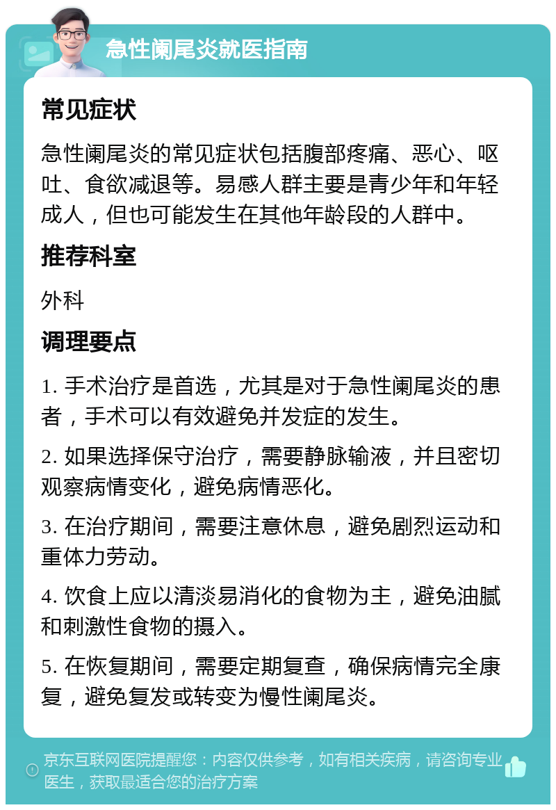 急性阑尾炎就医指南 常见症状 急性阑尾炎的常见症状包括腹部疼痛、恶心、呕吐、食欲减退等。易感人群主要是青少年和年轻成人，但也可能发生在其他年龄段的人群中。 推荐科室 外科 调理要点 1. 手术治疗是首选，尤其是对于急性阑尾炎的患者，手术可以有效避免并发症的发生。 2. 如果选择保守治疗，需要静脉输液，并且密切观察病情变化，避免病情恶化。 3. 在治疗期间，需要注意休息，避免剧烈运动和重体力劳动。 4. 饮食上应以清淡易消化的食物为主，避免油腻和刺激性食物的摄入。 5. 在恢复期间，需要定期复查，确保病情完全康复，避免复发或转变为慢性阑尾炎。