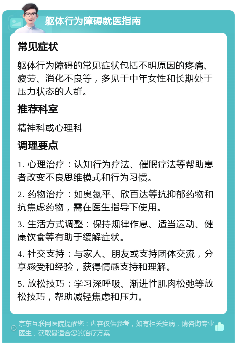 躯体行为障碍就医指南 常见症状 躯体行为障碍的常见症状包括不明原因的疼痛、疲劳、消化不良等，多见于中年女性和长期处于压力状态的人群。 推荐科室 精神科或心理科 调理要点 1. 心理治疗：认知行为疗法、催眠疗法等帮助患者改变不良思维模式和行为习惯。 2. 药物治疗：如奥氮平、欣百达等抗抑郁药物和抗焦虑药物，需在医生指导下使用。 3. 生活方式调整：保持规律作息、适当运动、健康饮食等有助于缓解症状。 4. 社交支持：与家人、朋友或支持团体交流，分享感受和经验，获得情感支持和理解。 5. 放松技巧：学习深呼吸、渐进性肌肉松弛等放松技巧，帮助减轻焦虑和压力。