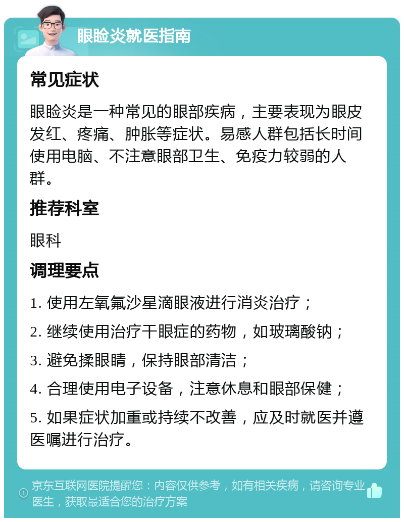 眼睑炎就医指南 常见症状 眼睑炎是一种常见的眼部疾病，主要表现为眼皮发红、疼痛、肿胀等症状。易感人群包括长时间使用电脑、不注意眼部卫生、免疫力较弱的人群。 推荐科室 眼科 调理要点 1. 使用左氧氟沙星滴眼液进行消炎治疗； 2. 继续使用治疗干眼症的药物，如玻璃酸钠； 3. 避免揉眼睛，保持眼部清洁； 4. 合理使用电子设备，注意休息和眼部保健； 5. 如果症状加重或持续不改善，应及时就医并遵医嘱进行治疗。