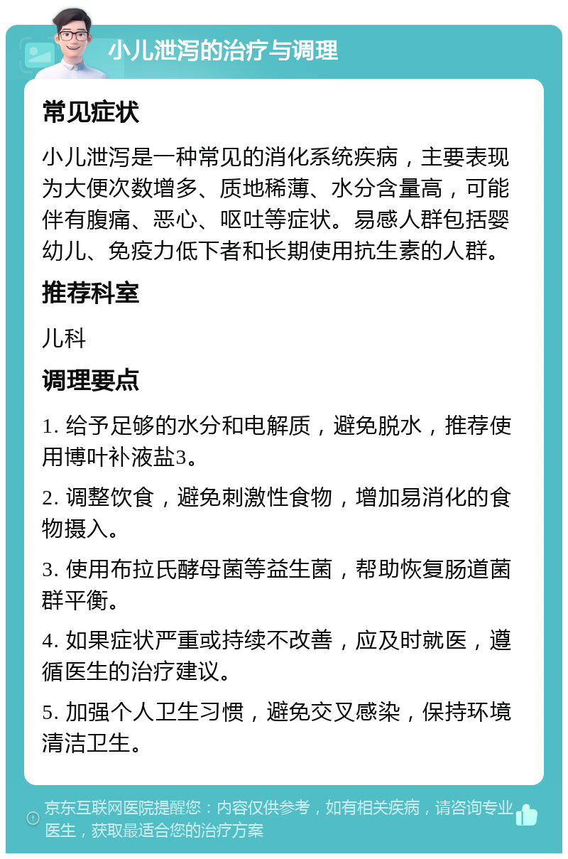 小儿泄泻的治疗与调理 常见症状 小儿泄泻是一种常见的消化系统疾病，主要表现为大便次数增多、质地稀薄、水分含量高，可能伴有腹痛、恶心、呕吐等症状。易感人群包括婴幼儿、免疫力低下者和长期使用抗生素的人群。 推荐科室 儿科 调理要点 1. 给予足够的水分和电解质，避免脱水，推荐使用博叶补液盐3。 2. 调整饮食，避免刺激性食物，增加易消化的食物摄入。 3. 使用布拉氏酵母菌等益生菌，帮助恢复肠道菌群平衡。 4. 如果症状严重或持续不改善，应及时就医，遵循医生的治疗建议。 5. 加强个人卫生习惯，避免交叉感染，保持环境清洁卫生。