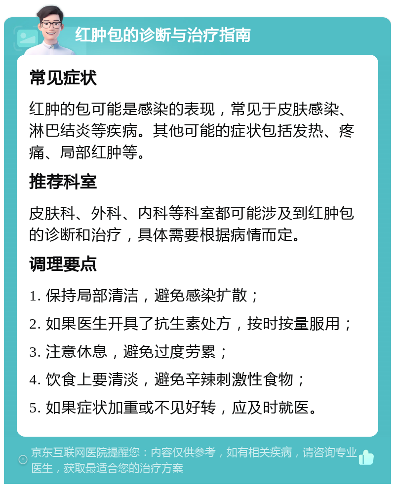 红肿包的诊断与治疗指南 常见症状 红肿的包可能是感染的表现，常见于皮肤感染、淋巴结炎等疾病。其他可能的症状包括发热、疼痛、局部红肿等。 推荐科室 皮肤科、外科、内科等科室都可能涉及到红肿包的诊断和治疗，具体需要根据病情而定。 调理要点 1. 保持局部清洁，避免感染扩散； 2. 如果医生开具了抗生素处方，按时按量服用； 3. 注意休息，避免过度劳累； 4. 饮食上要清淡，避免辛辣刺激性食物； 5. 如果症状加重或不见好转，应及时就医。