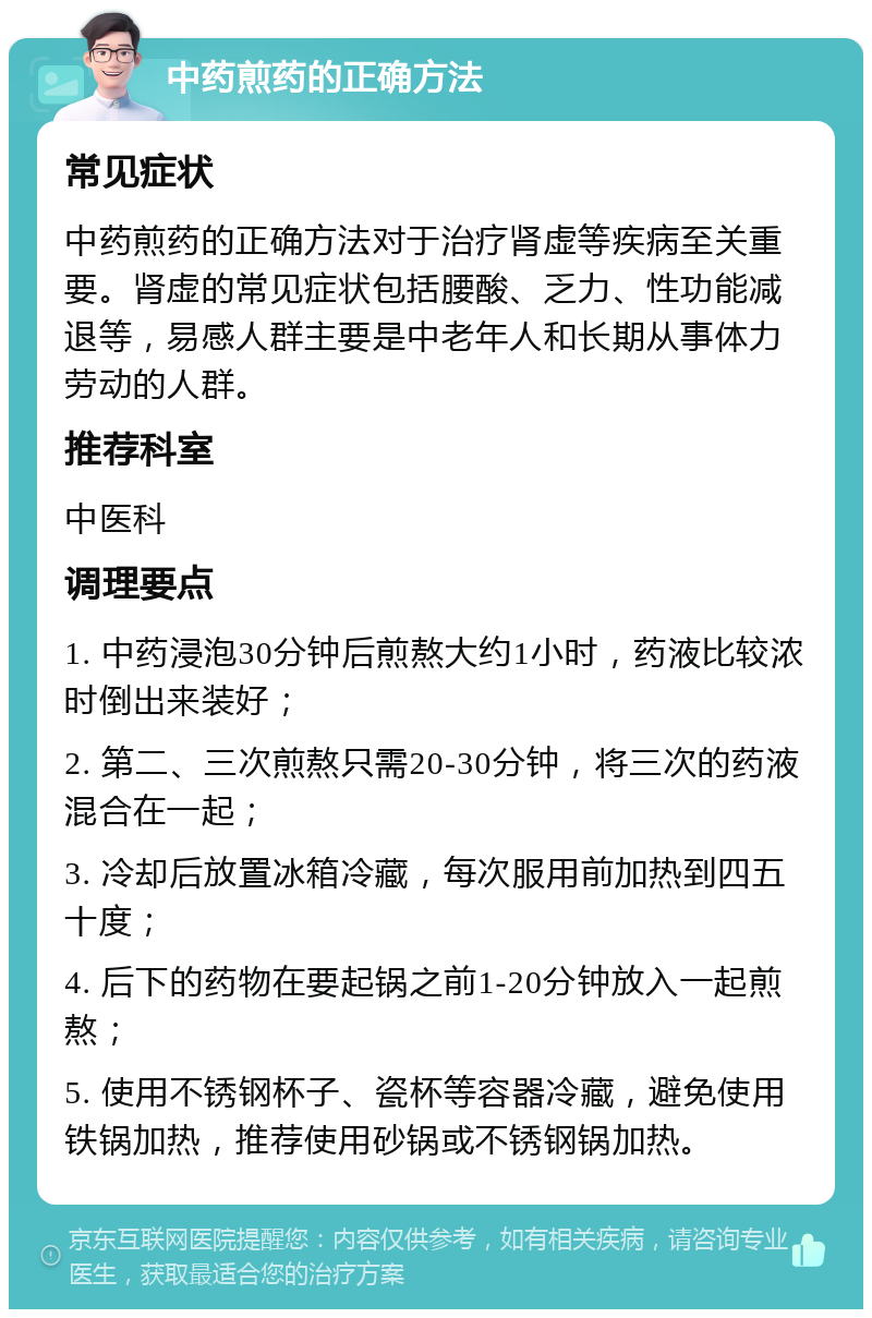 中药煎药的正确方法 常见症状 中药煎药的正确方法对于治疗肾虚等疾病至关重要。肾虚的常见症状包括腰酸、乏力、性功能减退等，易感人群主要是中老年人和长期从事体力劳动的人群。 推荐科室 中医科 调理要点 1. 中药浸泡30分钟后煎熬大约1小时，药液比较浓时倒出来装好； 2. 第二、三次煎熬只需20-30分钟，将三次的药液混合在一起； 3. 冷却后放置冰箱冷藏，每次服用前加热到四五十度； 4. 后下的药物在要起锅之前1-20分钟放入一起煎熬； 5. 使用不锈钢杯子、瓷杯等容器冷藏，避免使用铁锅加热，推荐使用砂锅或不锈钢锅加热。