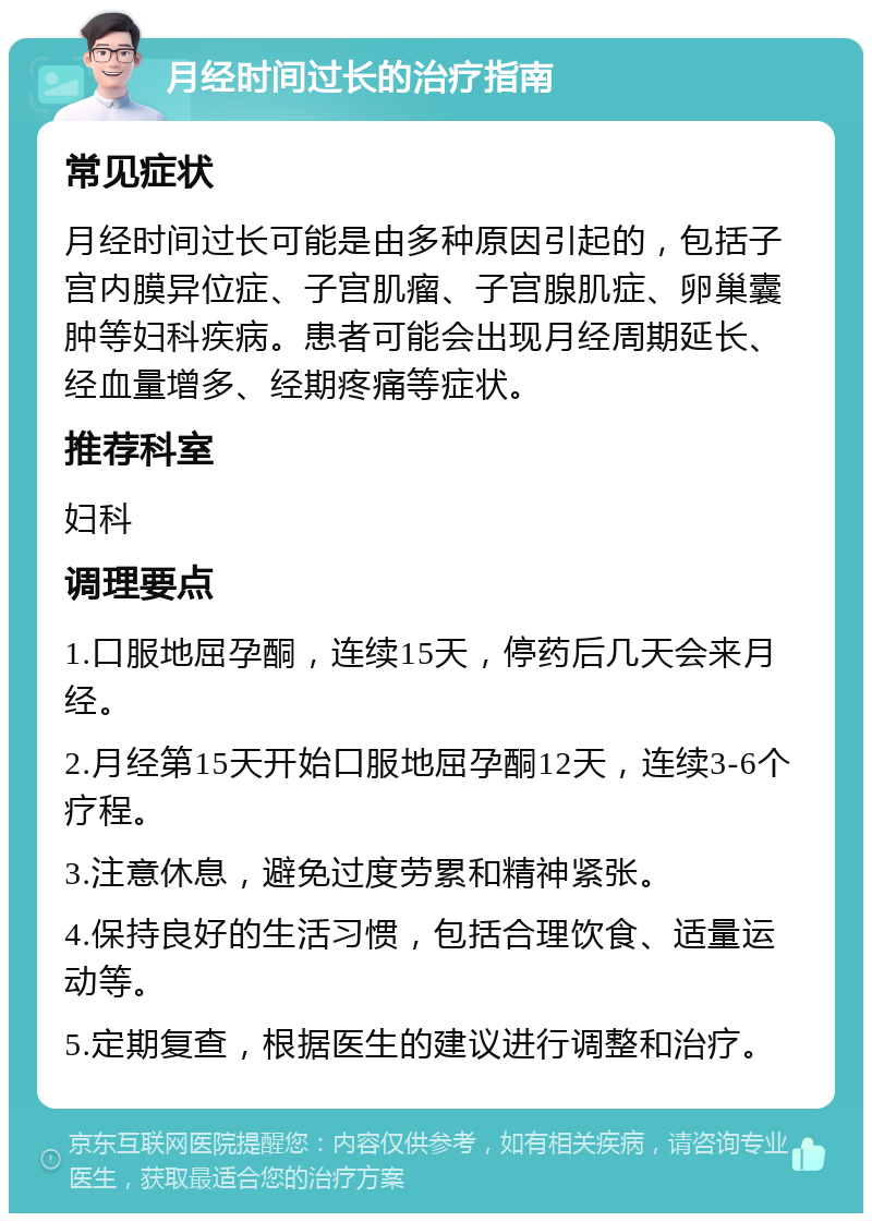 月经时间过长的治疗指南 常见症状 月经时间过长可能是由多种原因引起的，包括子宫内膜异位症、子宫肌瘤、子宫腺肌症、卵巢囊肿等妇科疾病。患者可能会出现月经周期延长、经血量增多、经期疼痛等症状。 推荐科室 妇科 调理要点 1.口服地屈孕酮，连续15天，停药后几天会来月经。 2.月经第15天开始口服地屈孕酮12天，连续3-6个疗程。 3.注意休息，避免过度劳累和精神紧张。 4.保持良好的生活习惯，包括合理饮食、适量运动等。 5.定期复查，根据医生的建议进行调整和治疗。