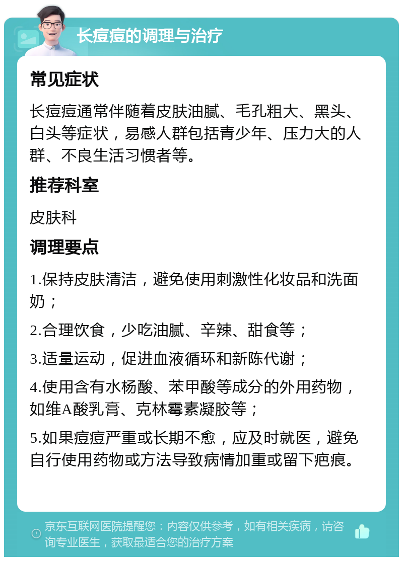 长痘痘的调理与治疗 常见症状 长痘痘通常伴随着皮肤油腻、毛孔粗大、黑头、白头等症状，易感人群包括青少年、压力大的人群、不良生活习惯者等。 推荐科室 皮肤科 调理要点 1.保持皮肤清洁，避免使用刺激性化妆品和洗面奶； 2.合理饮食，少吃油腻、辛辣、甜食等； 3.适量运动，促进血液循环和新陈代谢； 4.使用含有水杨酸、苯甲酸等成分的外用药物，如维A酸乳膏、克林霉素凝胶等； 5.如果痘痘严重或长期不愈，应及时就医，避免自行使用药物或方法导致病情加重或留下疤痕。