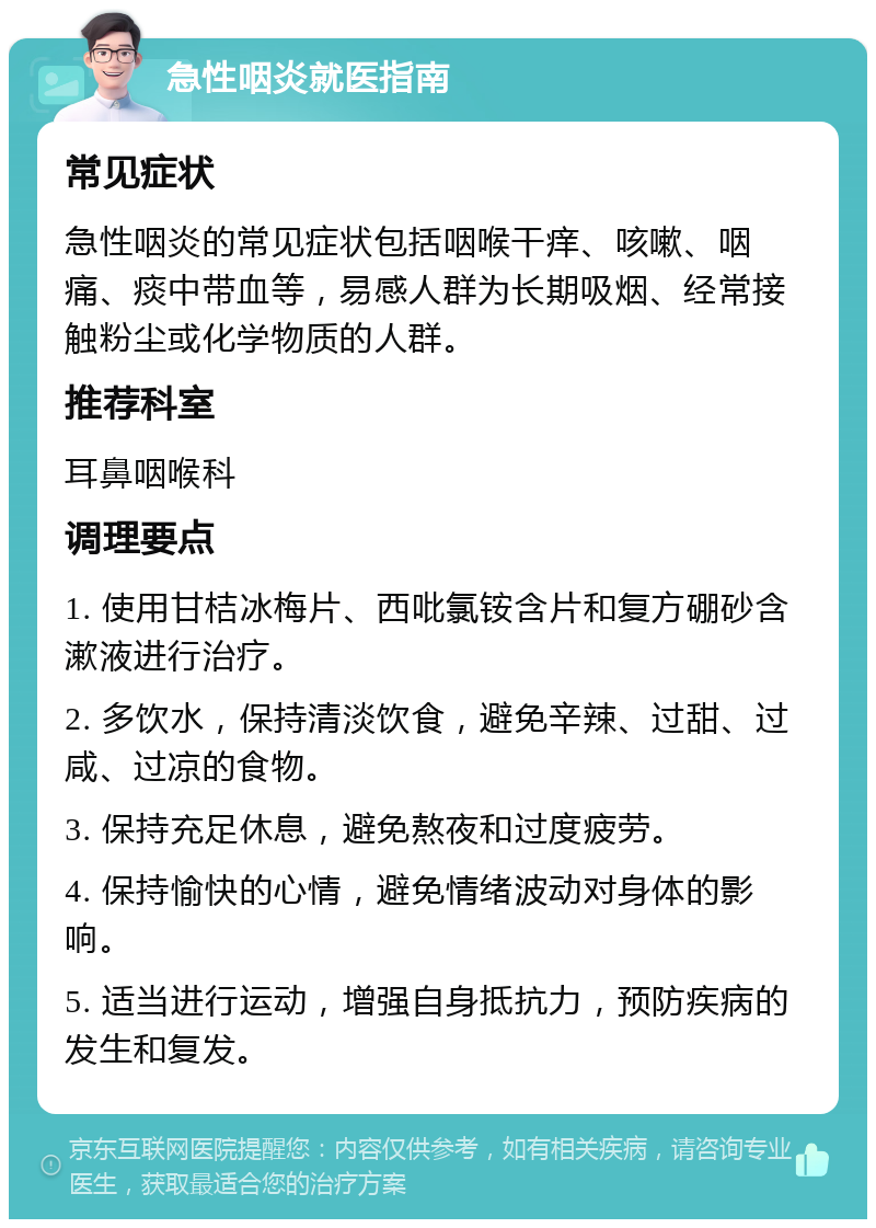 急性咽炎就医指南 常见症状 急性咽炎的常见症状包括咽喉干痒、咳嗽、咽痛、痰中带血等，易感人群为长期吸烟、经常接触粉尘或化学物质的人群。 推荐科室 耳鼻咽喉科 调理要点 1. 使用甘桔冰梅片、西吡氯铵含片和复方硼砂含漱液进行治疗。 2. 多饮水，保持清淡饮食，避免辛辣、过甜、过咸、过凉的食物。 3. 保持充足休息，避免熬夜和过度疲劳。 4. 保持愉快的心情，避免情绪波动对身体的影响。 5. 适当进行运动，增强自身抵抗力，预防疾病的发生和复发。