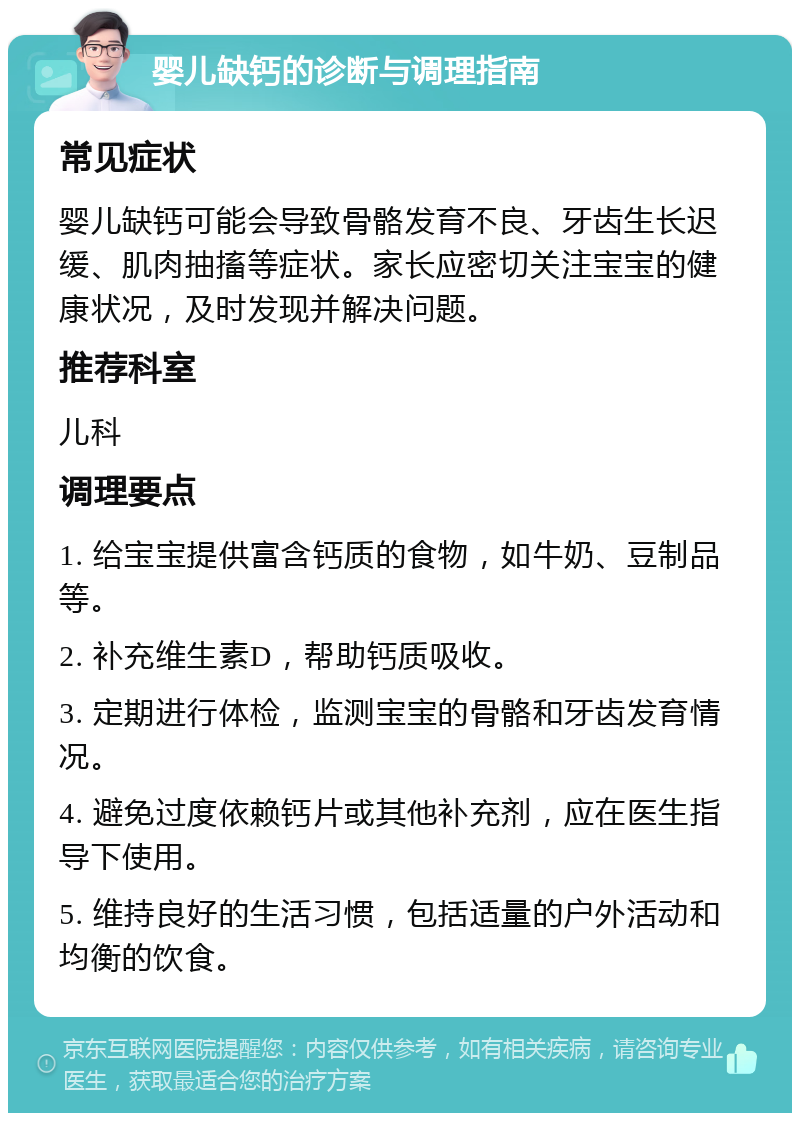 婴儿缺钙的诊断与调理指南 常见症状 婴儿缺钙可能会导致骨骼发育不良、牙齿生长迟缓、肌肉抽搐等症状。家长应密切关注宝宝的健康状况，及时发现并解决问题。 推荐科室 儿科 调理要点 1. 给宝宝提供富含钙质的食物，如牛奶、豆制品等。 2. 补充维生素D，帮助钙质吸收。 3. 定期进行体检，监测宝宝的骨骼和牙齿发育情况。 4. 避免过度依赖钙片或其他补充剂，应在医生指导下使用。 5. 维持良好的生活习惯，包括适量的户外活动和均衡的饮食。