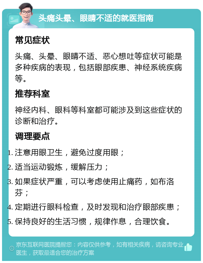 头痛头晕、眼睛不适的就医指南 常见症状 头痛、头晕、眼睛不适、恶心想吐等症状可能是多种疾病的表现，包括眼部疾患、神经系统疾病等。 推荐科室 神经内科、眼科等科室都可能涉及到这些症状的诊断和治疗。 调理要点 注意用眼卫生，避免过度用眼； 适当运动锻炼，缓解压力； 如果症状严重，可以考虑使用止痛药，如布洛芬； 定期进行眼科检查，及时发现和治疗眼部疾患； 保持良好的生活习惯，规律作息，合理饮食。