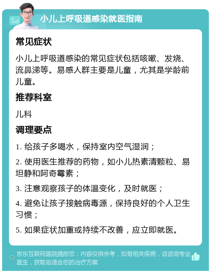 小儿上呼吸道感染就医指南 常见症状 小儿上呼吸道感染的常见症状包括咳嗽、发烧、流鼻涕等。易感人群主要是儿童，尤其是学龄前儿童。 推荐科室 儿科 调理要点 1. 给孩子多喝水，保持室内空气湿润； 2. 使用医生推荐的药物，如小儿热素清颗粒、易坦静和阿奇霉素； 3. 注意观察孩子的体温变化，及时就医； 4. 避免让孩子接触病毒源，保持良好的个人卫生习惯； 5. 如果症状加重或持续不改善，应立即就医。