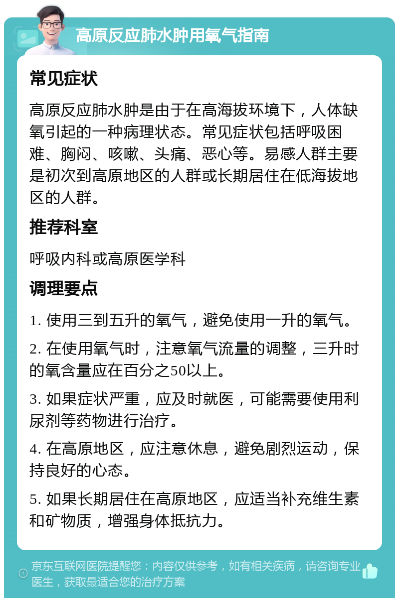 高原反应肺水肿用氧气指南 常见症状 高原反应肺水肿是由于在高海拔环境下，人体缺氧引起的一种病理状态。常见症状包括呼吸困难、胸闷、咳嗽、头痛、恶心等。易感人群主要是初次到高原地区的人群或长期居住在低海拔地区的人群。 推荐科室 呼吸内科或高原医学科 调理要点 1. 使用三到五升的氧气，避免使用一升的氧气。 2. 在使用氧气时，注意氧气流量的调整，三升时的氧含量应在百分之50以上。 3. 如果症状严重，应及时就医，可能需要使用利尿剂等药物进行治疗。 4. 在高原地区，应注意休息，避免剧烈运动，保持良好的心态。 5. 如果长期居住在高原地区，应适当补充维生素和矿物质，增强身体抵抗力。