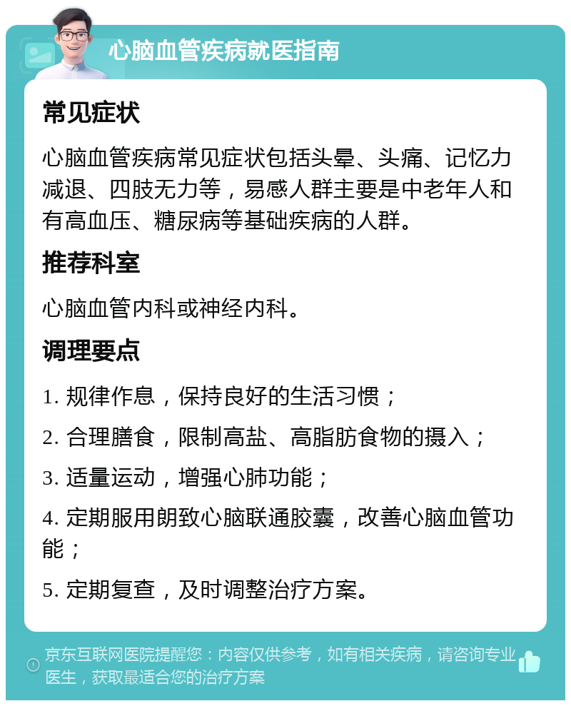 心脑血管疾病就医指南 常见症状 心脑血管疾病常见症状包括头晕、头痛、记忆力减退、四肢无力等，易感人群主要是中老年人和有高血压、糖尿病等基础疾病的人群。 推荐科室 心脑血管内科或神经内科。 调理要点 1. 规律作息，保持良好的生活习惯； 2. 合理膳食，限制高盐、高脂肪食物的摄入； 3. 适量运动，增强心肺功能； 4. 定期服用朗致心脑联通胶囊，改善心脑血管功能； 5. 定期复查，及时调整治疗方案。