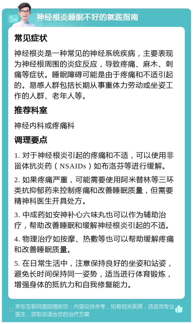 神经根炎睡眠不好的就医指南 常见症状 神经根炎是一种常见的神经系统疾病，主要表现为神经根周围的炎症反应，导致疼痛、麻木、刺痛等症状。睡眠障碍可能是由于疼痛和不适引起的。易感人群包括长期从事重体力劳动或坐姿工作的人群、老年人等。 推荐科室 神经内科或疼痛科 调理要点 1. 对于神经根炎引起的疼痛和不适，可以使用非甾体抗炎药（NSAIDs）如布洛芬等进行缓解。 2. 如果疼痛严重，可能需要使用阿米替林等三环类抗抑郁药来控制疼痛和改善睡眠质量，但需要精神科医生开具处方。 3. 中成药如安神补心六味丸也可以作为辅助治疗，帮助改善睡眠和缓解神经根炎引起的不适。 4. 物理治疗如按摩、热敷等也可以帮助缓解疼痛和改善睡眠质量。 5. 在日常生活中，注意保持良好的坐姿和站姿，避免长时间保持同一姿势，适当进行体育锻炼，增强身体的抵抗力和自我修复能力。