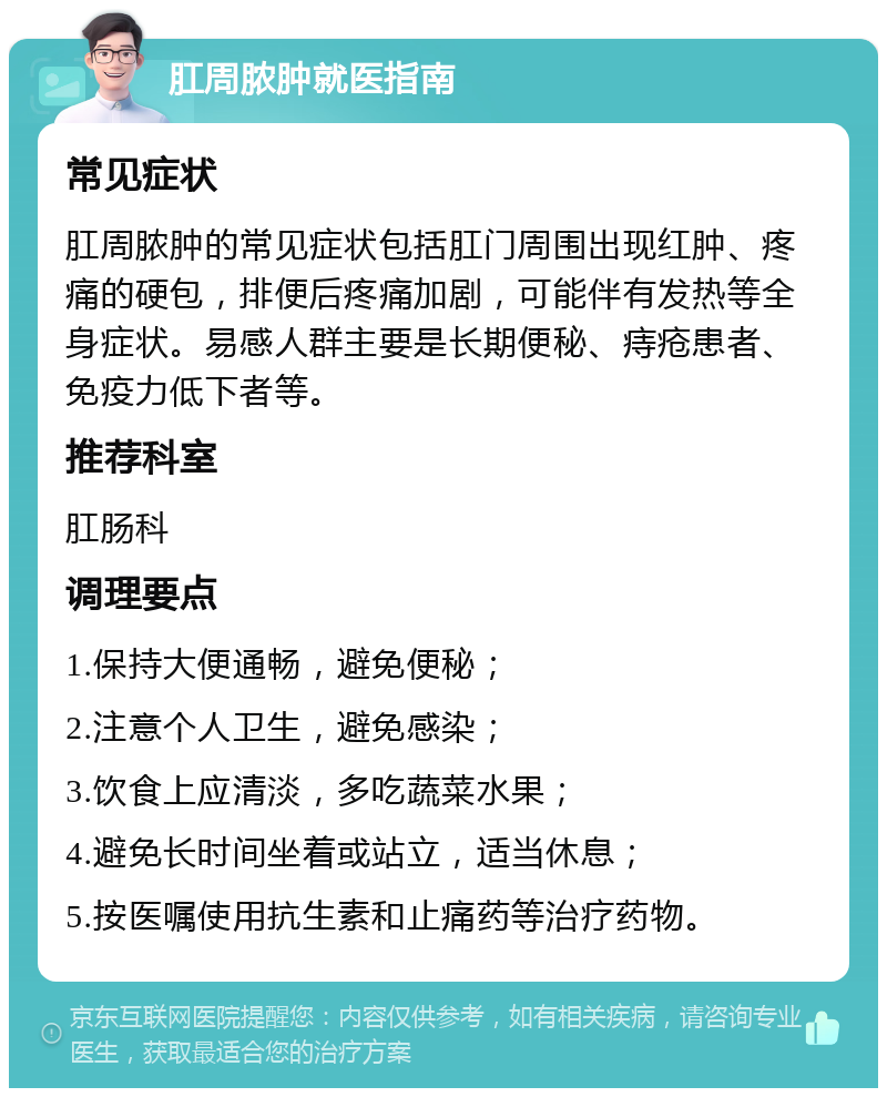 肛周脓肿就医指南 常见症状 肛周脓肿的常见症状包括肛门周围出现红肿、疼痛的硬包，排便后疼痛加剧，可能伴有发热等全身症状。易感人群主要是长期便秘、痔疮患者、免疫力低下者等。 推荐科室 肛肠科 调理要点 1.保持大便通畅，避免便秘； 2.注意个人卫生，避免感染； 3.饮食上应清淡，多吃蔬菜水果； 4.避免长时间坐着或站立，适当休息； 5.按医嘱使用抗生素和止痛药等治疗药物。